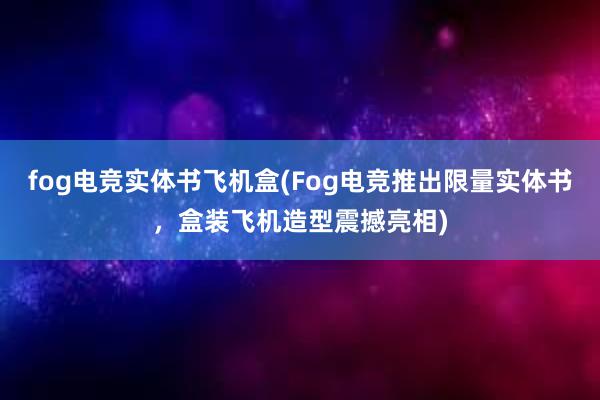 fog电竞实体书飞机盒(Fog电竞推出限量实体书，盒装飞机造型震撼亮相)