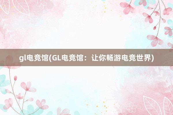 gl电竞馆(GL电竞馆：让你畅游电竞世界)