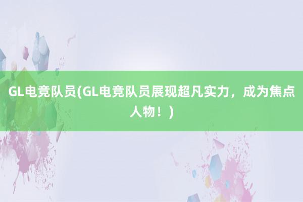 GL电竞队员(GL电竞队员展现超凡实力，成为焦点人物！)