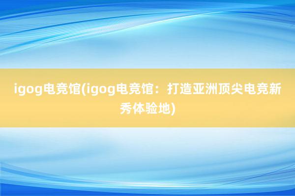 igog电竞馆(igog电竞馆：打造亚洲顶尖电竞新秀体验地)