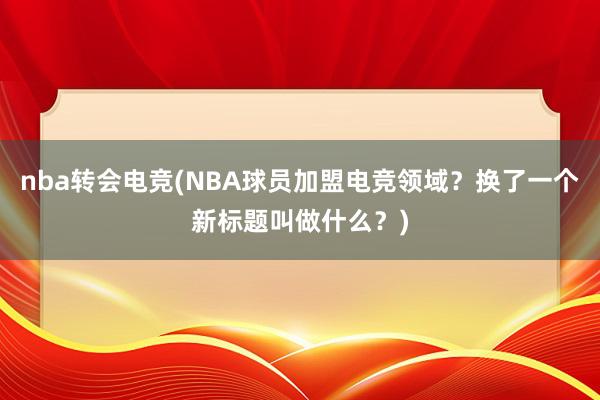 nba转会电竞(NBA球员加盟电竞领域？换了一个新标题叫做什么？)