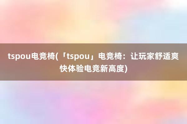 tspou电竞椅(「tspou」电竞椅：让玩家舒适爽快体验电竞新高度)