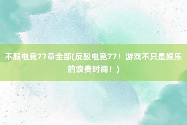 不服电竞77章全部(反驳电竞77！游戏不只是娱乐的浪费时间！)