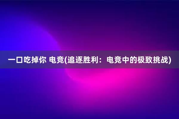 一口吃掉你 电竞(追逐胜利：电竞中的极致挑战)