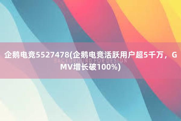 企鹅电竞5527478(企鹅电竞活跃用户超5千万，GMV增长破100%)