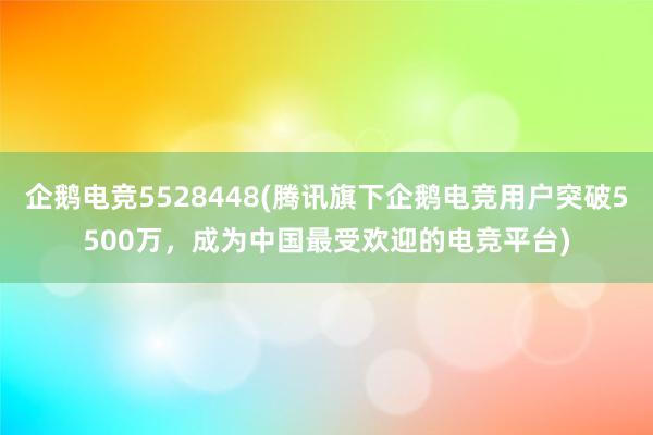 企鹅电竞5528448(腾讯旗下企鹅电竞用户突破5500万，成为中国最受欢迎的电竞平台)