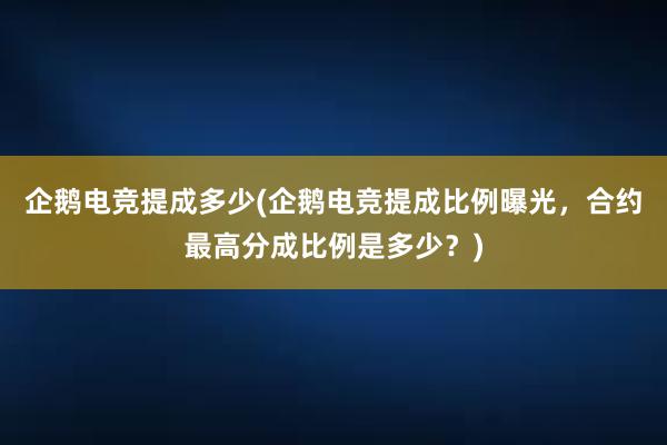 企鹅电竞提成多少(企鹅电竞提成比例曝光，合约最高分成比例是多少？)