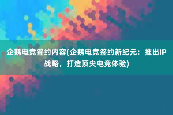 企鹅电竞签约内容(企鹅电竞签约新纪元：推出IP战略，打造顶尖电竞体验)