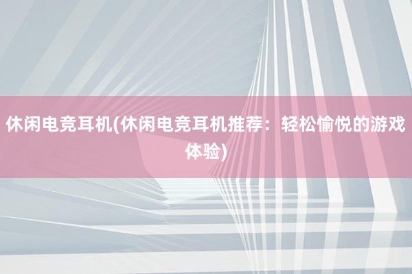 休闲电竞耳机(休闲电竞耳机推荐：轻松愉悦的游戏体验)