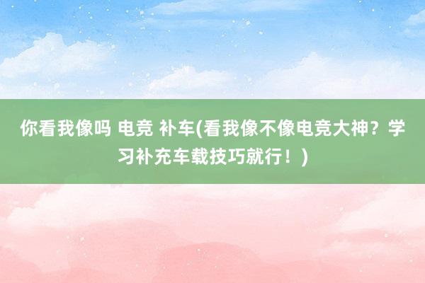 你看我像吗 电竞 补车(看我像不像电竞大神？学习补充车载技巧就行！)