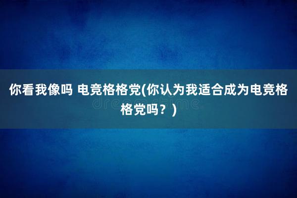 你看我像吗 电竞格格党(你认为我适合成为电竞格格党吗？)