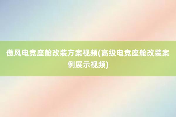 傲风电竞座舱改装方案视频(高级电竞座舱改装案例展示视频)