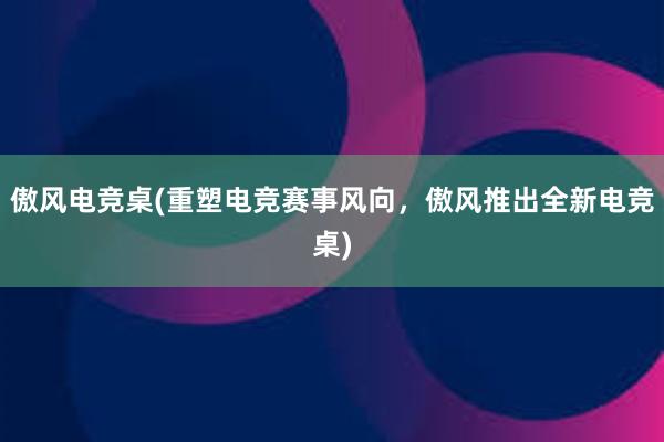 傲风电竞桌(重塑电竞赛事风向，傲风推出全新电竞桌)