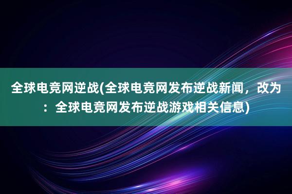 全球电竞网逆战(全球电竞网发布逆战新闻，改为：全球电竞网发布逆战游戏相关信息)