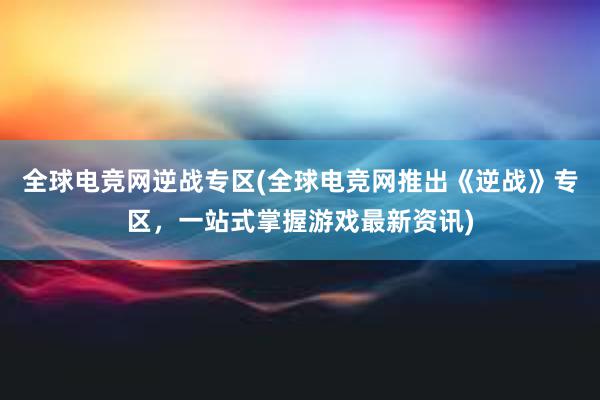 全球电竞网逆战专区(全球电竞网推出《逆战》专区，一站式掌握游戏最新资讯)