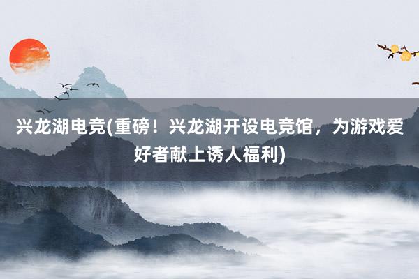 兴龙湖电竞(重磅！兴龙湖开设电竞馆，为游戏爱好者献上诱人福利)