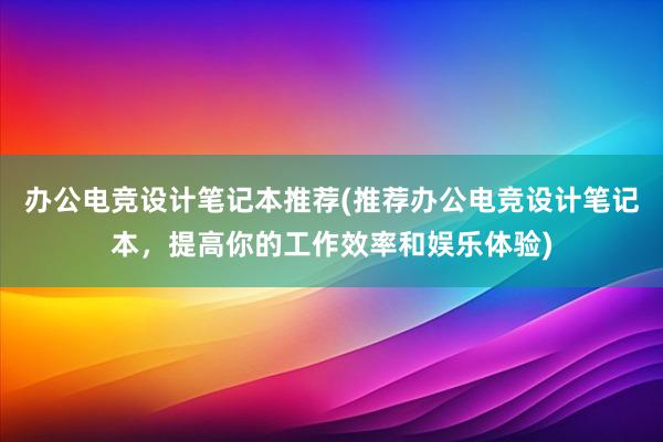 办公电竞设计笔记本推荐(推荐办公电竞设计笔记本，提高你的工作效率和娱乐体验)