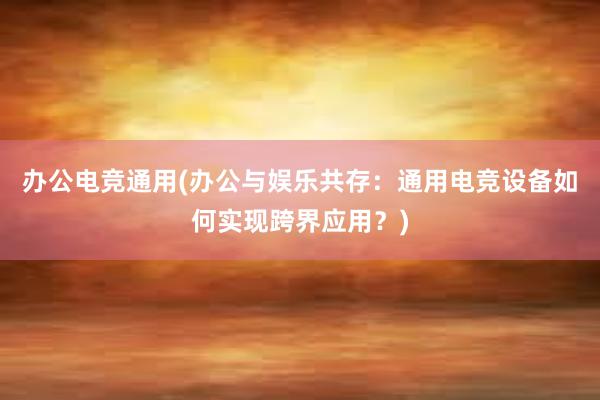 办公电竞通用(办公与娱乐共存：通用电竞设备如何实现跨界应用？)