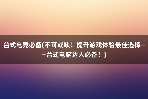 台式电竞必备(不可或缺！提升游戏体验最佳选择——台式电脑达人必备！)