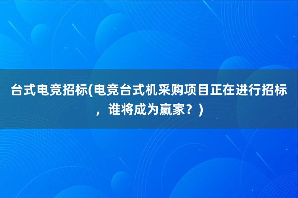 台式电竞招标(电竞台式机采购项目正在进行招标，谁将成为赢家？)