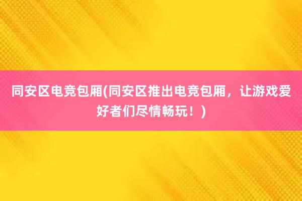 同安区电竞包厢(同安区推出电竞包厢，让游戏爱好者们尽情畅玩！)