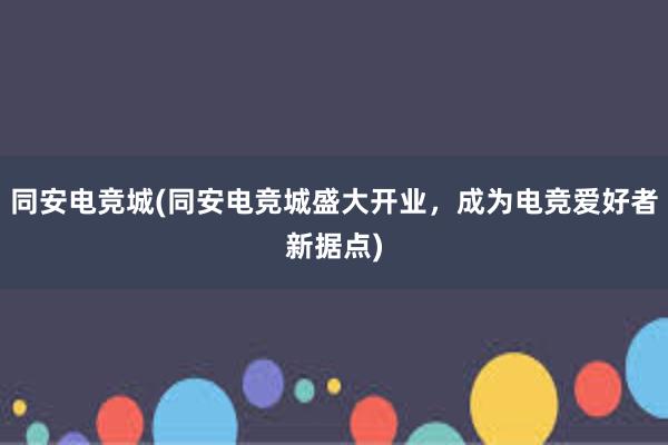 同安电竞城(同安电竞城盛大开业，成为电竞爱好者新据点)