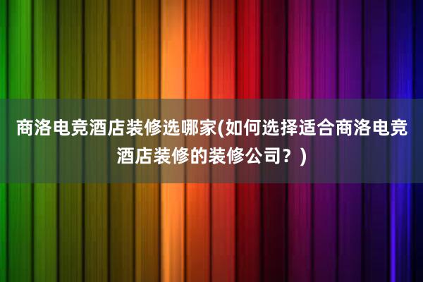 商洛电竞酒店装修选哪家(如何选择适合商洛电竞酒店装修的装修公司？)