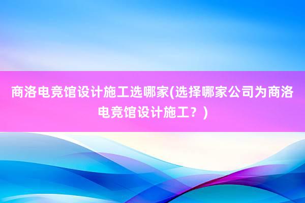 商洛电竞馆设计施工选哪家(选择哪家公司为商洛电竞馆设计施工？)