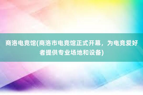 商洛电竞馆(商洛市电竞馆正式开幕，为电竞爱好者提供专业场地和设备)