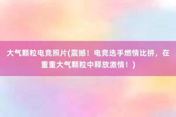 大气颗粒电竞照片(震撼！电竞选手燃情比拼，在重重大气颗粒中释放激情！)