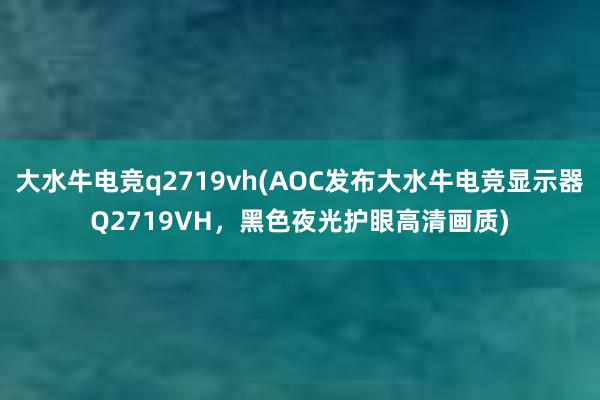 大水牛电竞q2719vh(AOC发布大水牛电竞显示器Q2719VH，黑色夜光护眼高清画质)