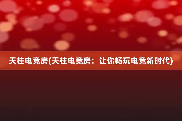 天柱电竞房(天柱电竞房：让你畅玩电竞新时代)