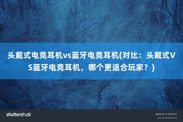 头戴式电竞耳机vs蓝牙电竞耳机(对比：头戴式VS蓝牙电竞耳机，哪个更适合玩家？)