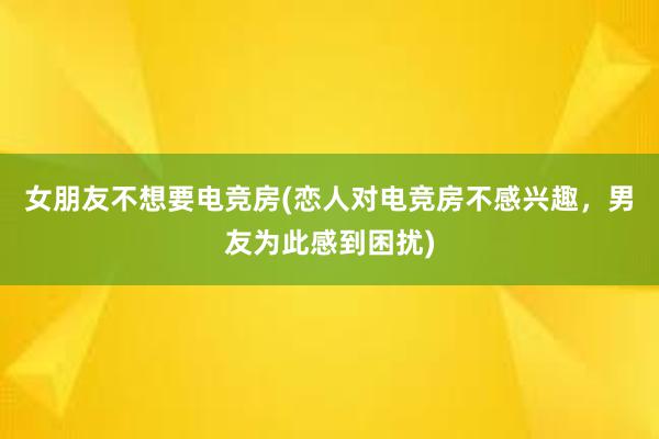 女朋友不想要电竞房(恋人对电竞房不感兴趣，男友为此感到困扰)