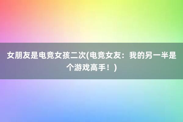 女朋友是电竞女孩二次(电竞女友：我的另一半是个游戏高手！)