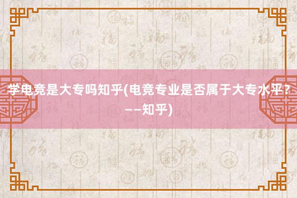 学电竞是大专吗知乎(电竞专业是否属于大专水平？——知乎)