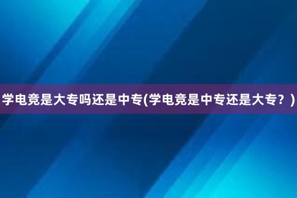 学电竞是大专吗还是中专(学电竞是中专还是大专？)