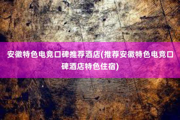 安徽特色电竞口碑推荐酒店(推荐安徽特色电竞口碑酒店特色住宿)