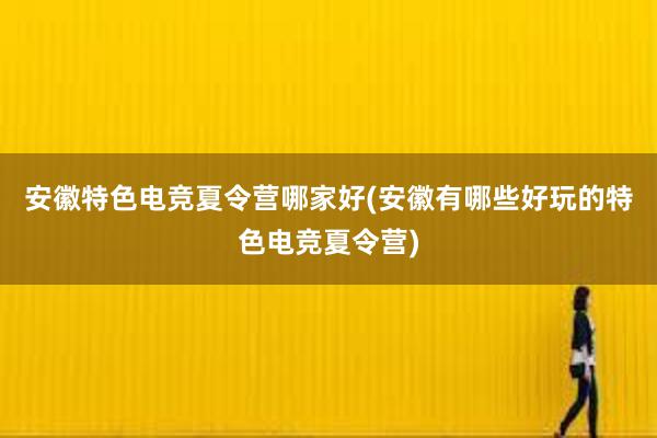 安徽特色电竞夏令营哪家好(安徽有哪些好玩的特色电竞夏令营)