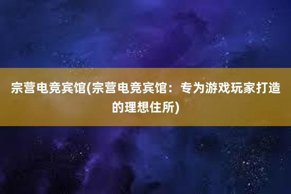 宗营电竞宾馆(宗营电竞宾馆：专为游戏玩家打造的理想住所)