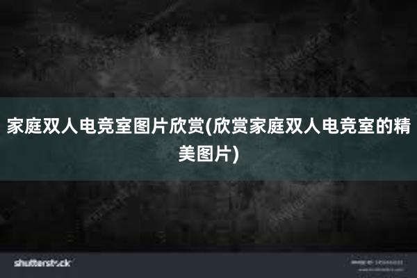 家庭双人电竞室图片欣赏(欣赏家庭双人电竞室的精美图片)