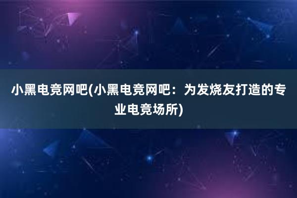 小黑电竞网吧(小黑电竞网吧：为发烧友打造的专业电竞场所)