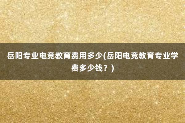 岳阳专业电竞教育费用多少(岳阳电竞教育专业学费多少钱？)