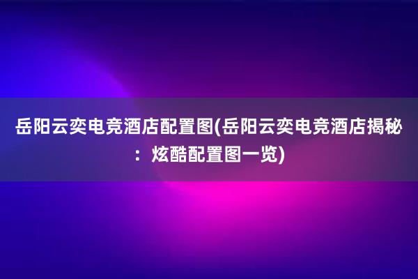 岳阳云奕电竞酒店配置图(岳阳云奕电竞酒店揭秘：炫酷配置图一览)