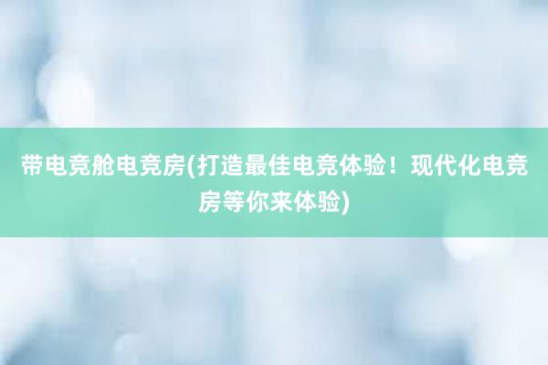 带电竞舱电竞房(打造最佳电竞体验！现代化电竞房等你来体验)