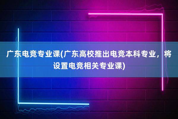 广东电竞专业课(广东高校推出电竞本科专业，将设置电竞相关专业课)