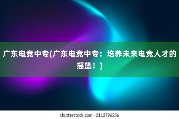 广东电竞中专(广东电竞中专：培养未来电竞人才的摇篮！)