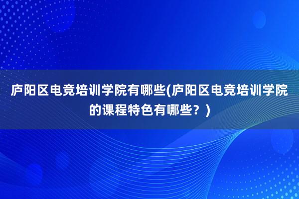 庐阳区电竞培训学院有哪些(庐阳区电竞培训学院的课程特色有哪些？)