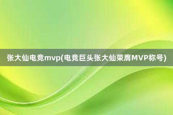 张大仙电竞mvp(电竞巨头张大仙荣膺MVP称号)