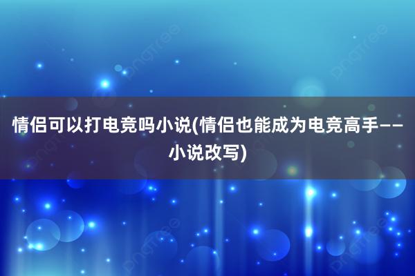 情侣可以打电竞吗小说(情侣也能成为电竞高手——小说改写)